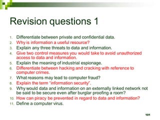 Revision questions 1
1. Differentiate between private and confidential data.
2. Why is information a useful resource?
3. Explain any three threats to data and information.
4. Give two control measures you would take to avoid unauthorized
access to data and information.
5. Explain the meaning of industrial espionage.
6. Differentiate between hacking and cracking with reference to
computer crimes.
7. What reasons may lead to computer fraud?
8. Explain the term “information security”.
9. Why would data and information on an externally linked network not
be said to be secure even after burglar proofing a room?
10. How can piracy be prevented in regard to data and information?
11. Define a computer virus.
101
 