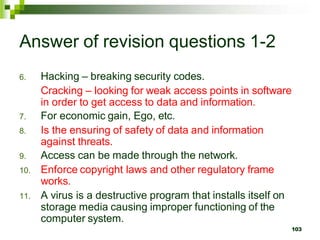 Answer of revision questions 1-2
6. Hacking – breaking security codes.
Cracking – looking for weak access points in software
in order to get access to data and information.
7. For economic gain, Ego, etc.
8. Is the ensuring of safety of data and information
against threats.
9. Access can be made through the network.
10. Enforce copyright laws and other regulatory frame
works.
11. A virus is a destructive program that installs itself on
storage media causing improper functioning of the
computer system.
103
 