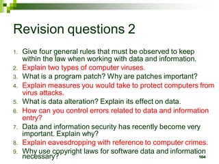 Revision questions 2
1. Give four general rules that must be observed to keep
within the law when working with data and information.
2. Explain two types of computer viruses.
3. What is a program patch? Why are patches important?
4. Explain measures you would take to protect computers from
virus attacks.
5. What is data alteration? Explain its effect on data.
6. How can you control errors related to data and information
entry?
7. Data and information security has recently become very
important. Explain why?
8. Explain eavesdropping with reference to computer crimes.
9. Why use copyright laws for software data and information
necessary? 104
 