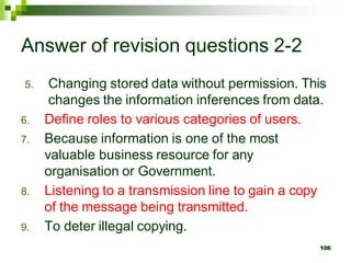 Answer of revision questions 2-2
5. Changing stored data without permission. This
changes the information inferences from data.
6. Define roles to various categories of users.
7. Because information is one of the most
valuable business resource for any
organisation or Government.
8. Listening to a transmission line to gain a copy
of the message being transmitted.
9. To deter illegal copying.
106
 