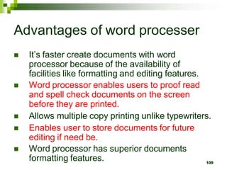 Advantages of word processer
 It’s faster create documents with word
processor because of the availability of
facilities like formatting and editing features.
 Word processor enables users to proof read
and spell check documents on the screen
before they are printed.
 Allows multiple copy printing unlike typewriters.
 Enables user to store documents for future
editing if need be.
 Word processor has superior documents
formatting features. 109
 