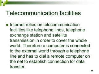 Telecommunication facilities
 Internet relies on telecommunication
facilities like telephone lines, telephone
exchange station and satellite
transmission in order to cover the whole
world. Therefore a computer is connected
to the external world through a telephone
line and has to dial a remote computer on
the net to establish connection for data
transfer.
11
 