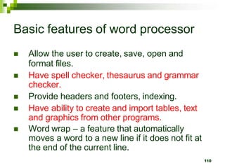 Basic features of word processor
 Allow the user to create, save, open and
format files.
 Have spell checker, thesaurus and grammar
checker.
 Provide headers and footers, indexing.
 Have ability to create and import tables, text
and graphics from other programs.
 Word wrap – a feature that automatically
moves a word to a new line if it does not fit at
the end of the current line.
110
 