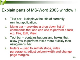 Explain parts of MS-Word 2003 window 1
1. Title bar - it displays the title of currently
running application.
2. Menu bar – provides a drop down list of
commands that one can use to perform a task
e.g. File, Edit, View.
3. Tool bar – contains buttons and boxes that
allow you to perform tasks more quickly than
using menu bar.
4. Rulers – used to set tab stops, index
paragraphs, adjust column width and change
page margins.
116
 