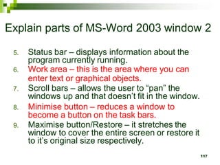 Explain parts of MS-Word 2003 window 2
5. Status bar – displays information about the
program currently running.
6. Work area – this is the area where you can
enter text or graphical objects.
7. Scroll bars – allows the user to “pan” the
windows up and that doesn’t fit in the window.
8. Minimise button – reduces a window to
become a button on the task bars.
9. Maximise button/Restore – it stretches the
window to cover the entire screen or restore it
to it’s original size respectively.
117
 