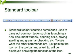 Standard toolbar
 Standard toolbar contains commands used to
carry out common tasks such as launching a
new document window, opening a file, saving
spelling and grammar checking etc. To see
what the other commands are, just point to the
icon on the toolbar and a text tip will be
displayed showing the function of the icon.
119
 