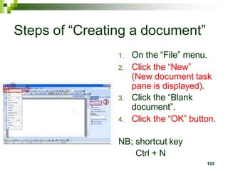 Steps of “Creating a document”
1. On the “File” menu.
2. Click the “New”
(New document task
pane is displayed).
3. Click the “Blank
document”.
4. Click the “OK” button.
NB; shortcut key
Ctrl + N
123
 