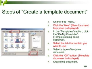 Steps of “Create a template document”
1. On the “File” menu.
2. Click the “New” (New document
task pane is displayed)
3. In the “Templates” section, click
the “On My Computer”.
(Template dialog box is
displayed).
4. Select the tab that contain you
want to use.
5. Select a type of template
document.
6. Click the “OK” button. (Template
document is displayed)
7. Create this document.
125
 