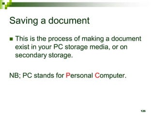 Saving a document
 This is the process of making a document
exist in your PC storage media, or on
secondary storage.
NB; PC stands for Personal Computer.
126
 