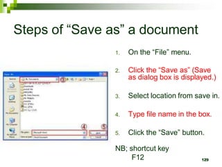 Steps of “Save as” a document
1. On the “File” menu.
2. Click the “Save as” (Save
as dialog box is displayed.)
3. Select location from save in.
4. Type file name in the box.
5. Click the “Save” button.
NB; shortcut key
F12 129
 