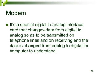 Modem
 It’s a special digital to analog interface
card that changes data from digital to
analog so as to be transmitted on
telephone lines and on receiving end the
data is changed from analog to digital for
computer to understand.
13
 