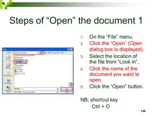Steps of “Open” the document 1
1. On the “File” menu.
2. Click the “Open” (Open
dialog box is displayed).
3. Select the location of
the file from “Look in”.
4. Click the name of the
document you want to
open.
5. Click the “Open” button.
NB; shortcut key
Ctrl + O
136
 