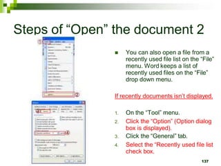 Steps of “Open” the document 2
 You can also open a file from a
recently used file list on the “File”
menu. Word keeps a list of
recently used files on the “File”
drop down menu.
If recently documents isn’t displayed.
1. On the “Tool” menu.
2. Click the “Option” (Option dialog
box is displayed).
3. Click the “General” tab.
4. Select the “Recently used file list
check box.
137
 