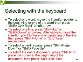 Selecting with the keyboard
 To select one word, move the insertion pointer to
the beginning or end of the word then press
“Shift+Ctrl+Right” or left arrow.
 To select one line, press “Shift+Up” or
“Shift+Down” arrow key. Alternatively, move the
insertion point to the end or beginning of the line
then press “Shift+Home” or “End” keys
respectively.
 To select an entire page, press “Shift+Page
Down” or “Shift+Page Up”.
 To select the entire document, press “Ctrl+A” or
place the cursor at the beginning of the
document, then press “Shift+Ctrl+End”. 138
 
