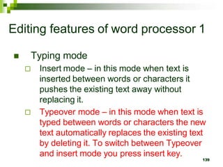 Editing features of word processor 1
 Typing mode
 Insert mode – in this mode when text is
inserted between words or characters it
pushes the existing text away without
replacing it.
 Typeover mode – in this mode when text is
typed between words or characters the new
text automatically replaces the existing text
by deleting it. To switch between Typeover
and insert mode you press insert key.
139
 