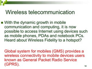 Wireless telecommunication
 With the dynamic growth in mobile
communication and computing, it is now
possible to access Internet using devices such
as mobile phones, PDAs and notebook PCs.
Heard about Wireless Fidelity to a hotspot?
Global system for mobiles (GMS) provides a
wireless connectivity to mobile devices users
known as General Packet Radio Service
(GPRS). 14
 