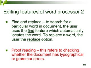 Editing features of word processor 2
 Find and replace – to search for a
particular word in document, the user
uses the find feature which automatically
locates the word. To replace a word, the
user the replace option.
 Proof reading – this refers to checking
whether the document has typographical
or grammar errors.
140
 