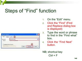 Steps of “Find” function
1. On the “Edit” menu.
2. Click the “Find” (Find
and Replace dialog box
is displayed)
3. Type the word or phrase
to find in the “Find what”
box.
4. Click the “Find Next”
button.
NB; shortcut key
Ctrl + F
142
 