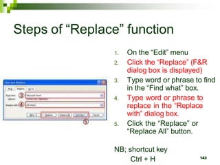 Steps of “Replace” function
1. On the “Edit” menu
2. Click the “Replace” (F&R
dialog box is displayed)
3. Type word or phrase to find
in the “Find what” box.
4. Type word or phrase to
replace in the “Replace
with” dialog box.
5. Click the “Replace” or
“Replace All” button.
NB; shortcut key
Ctrl + H 143
 