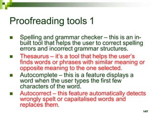 Proofreading tools 1
 Spelling and grammar checker – this is an in-
built tool that helps the user to correct spelling
errors and incorrect grammar structures.
 Thesaurus – it’s a tool that helps the user’s
finds words or phrases with similar meaning or
opposite meaning to the one selected.
 Autocomplete – this is a feature displays a
word when the user types the first few
characters of the word.
 Autocorrect – this feature automatically detects
wrongly spelt or capaitalised words and
replaces them.
147
 