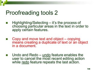 Proofreading tools 2
 Highlighting/Selecting – it’s the process of
choosing particular areas in the text in order to
apply certain features.
 Copy and move text and object – copying
means creating a duplicate of text or an object
in a document.
 Undo and Redo – undo feature enables the
user to cancel the most recent editing action
while redo feature repeats the last action.
148
 