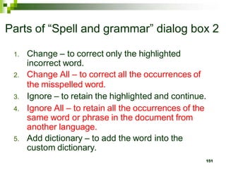 Parts of “Spell and grammar” dialog box 2
1. Change – to correct only the highlighted
incorrect word.
2. Change All – to correct all the occurrences of
the misspelled word.
3. Ignore – to retain the highlighted and continue.
4. Ignore All – to retain all the occurrences of the
same word or phrase in the document from
another language.
5. Add dictionary – to add the word into the
custom dictionary.
151
 