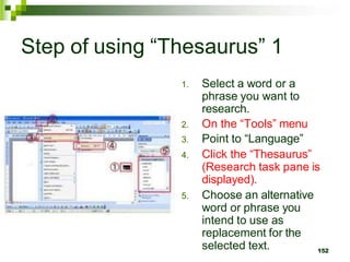 Step of using “Thesaurus” 1
1. Select a word or a
phrase you want to
research.
2. On the “Tools” menu
3. Point to “Language”
4. Click the “Thesaurus”
(Research task pane is
displayed).
5. Choose an alternative
word or phrase you
intend to use as
replacement for the
selected text. 152
 
