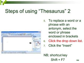 Steps of using “Thesaurus” 2
5. To replace a word or a
phrase with an
antonym, select the
word or phrase
enclosed in brackets
6. Click the drop down list.
7. Click the “Insert”
NB; shortcut key
Shift + F7 153
 