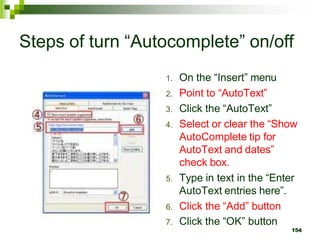Steps of turn “Autocomplete” on/off
1. On the “Insert” menu
2. Point to “AutoText”
3. Click the “AutoText”
4. Select or clear the “Show
AutoComplete tip for
AutoText and dates”
check box.
5. Type in text in the “Enter
AutoText entries here”.
6. Click the “Add” button
7. Click the “OK” button
154
 