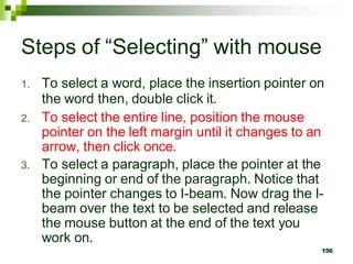 Steps of “Selecting” with mouse
1. To select a word, place the insertion pointer on
the word then, double click it.
2. To select the entire line, position the mouse
pointer on the left margin until it changes to an
arrow, then click once.
3. To select a paragraph, place the pointer at the
beginning or end of the paragraph. Notice that
the pointer changes to I-beam. Now drag the I-
beam over the text to be selected and release
the mouse button at the end of the text you
work on.
156
 