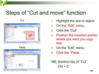 Steps of “Cut and move” function
1. Highlight the text or object.
2. On the “Edit” menu.
3. Click the “Cut”
4. Position the insertion pointer
where you want you copy
text.
5. On the “Edit” menu,
6. Click the “Paste.
NB; shortcut key of “Cut”
Ctrl + Z
158
 