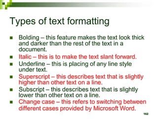 Types of text formatting
 Bolding – this feature makes the text look thick
and darker than the rest of the text in a
document.
 Italic – this is to make the text slant forward.
 Underline – this is placing of any line style
under text.
 Superscript – this describes text that is slightly
higher than other text on a line.
 Subscript – this describes text that is slightly
lower than other text on a line.
 Change case – this refers to switching between
different cases provided by Microsoft Word.
162
 