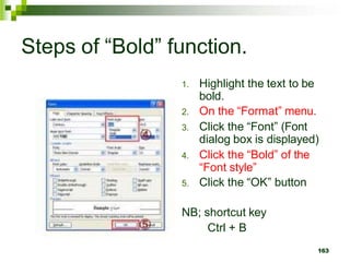 Steps of “Bold” function.
1. Highlight the text to be
bold.
2. On the “Format” menu.
3. Click the “Font” (Font
dialog box is displayed)
4. Click the “Bold” of the
“Font style”
5. Click the “OK” button
NB; shortcut key
Ctrl + B
163
 