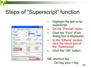 Steps of “Superscript” function
1. Highlight the text to be
superscript.
2. On the “Format” menu.
3. Click the “Font” (Font
dialog box is displayed).
4. In the “Effects” section,
click the check box of
the “Superscript”
5. Click the “OK” button.
NB; shortcut key
Ctrl key plus + key
166
 