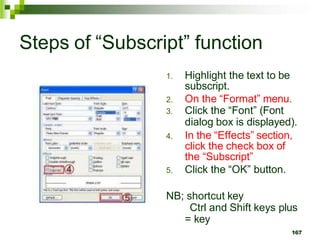 Steps of “Subscript” function
1. Highlight the text to be
subscript.
2. On the “Format” menu.
3. Click the “Font” (Font
dialog box is displayed).
4. In the “Effects” section,
click the check box of
the “Subscript”
5. Click the “OK” button.
NB; shortcut key
Ctrl and Shift keys plus
= key
167
 