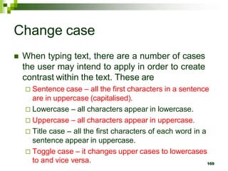 Change case
 When typing text, there are a number of cases
the user may intend to apply in order to create
contrast within the text. These are
 Sentence case – all the first characters in a sentence
are in uppercase (capitalised).
 Lowercase – all characters appear in lowercase.
 Uppercase – all characters appear in uppercase.
 Title case – all the first characters of each word in a
sentence appear in uppercase.
 Toggle case – it changes upper cases to lowercases
to and vice versa. 169
 