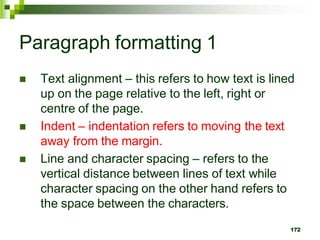 Paragraph formatting 1
 Text alignment – this refers to how text is lined
up on the page relative to the left, right or
centre of the page.
 Indent – indentation refers to moving the text
away from the margin.
 Line and character spacing – refers to the
vertical distance between lines of text while
character spacing on the other hand refers to
the space between the characters.
172
 