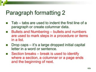 Paragraph formatting 2
 Tab – tabs are used to indent the first line of a
paragraph or create columnar data.
 Bullets and Numbering – bullets and numbers
are used to mark steps in a procedure or items
in a list.
 Drop caps – it’s a large dropped initial capital
letter in a word or sentence.
 Section breaks – break is used to identify
where a section, a columnar or a page ends
and the beginning of next.
173
 