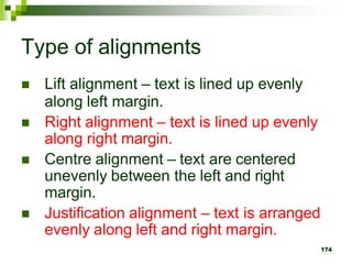 Type of alignments
 Lift alignment – text is lined up evenly
along left margin.
 Right alignment – text is lined up evenly
along right margin.
 Centre alignment – text are centered
unevenly between the left and right
margin.
 Justification alignment – text is arranged
evenly along left and right margin.
174
 