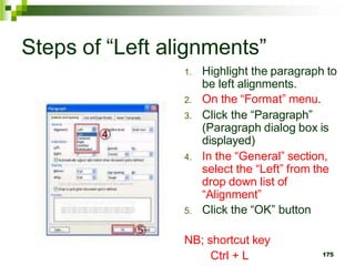 Steps of “Left alignments”
1. Highlight the paragraph to
be left alignments.
2. On the “Format” menu.
3. Click the “Paragraph”
(Paragraph dialog box is
displayed)
4. In the “General” section,
select the “Left” from the
drop down list of
“Alignment”
5. Click the “OK” button
NB; shortcut key
Ctrl + L 175
 