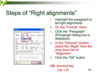Steps of “Right alignments”
1. Highlight the paragraph to
be right alignments.
2. On the “Format” menu.
3. Click the “Paragraph”
(Paragraph dialog box is
displayed)
4. In the “General” section,
select the “Right” from the
drop down list of
“Alignment”
5. Click the “OK” button
NB; shortcut key
Ctrl + R 176
 
