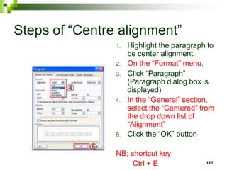 Steps of “Centre alignment”
1. Highlight the paragraph to
be center alignment.
2. On the “Format” menu.
3. Click “Paragraph”
(Paragraph dialog box is
displayed)
4. In the “General” section,
select the “Centered” from
the drop down list of
“Alignment”
5. Click the “OK” button
NB; shortcut key
Ctrl + E 177
 