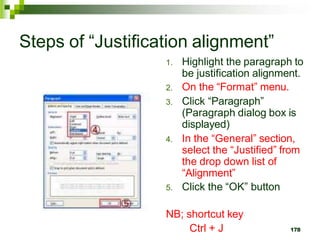 Steps of “Justification alignment”
1. Highlight the paragraph to
be justification alignment.
2. On the “Format” menu.
3. Click “Paragraph”
(Paragraph dialog box is
displayed)
4. In the “General” section,
select the “Justified” from
the drop down list of
“Alignment”
5. Click the “OK” button
NB; shortcut key
Ctrl + J 178
 