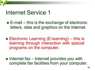 Internet Service 1
 E-mail – this is the exchange of electronic
letters, data and graphics on the Internet.
 Electronic Learning (E-learning) – this is
learning through interaction with special
programs on the computer.
 Internet fax – Internet provides you with
complete fax facilities from your computer.
18
 
