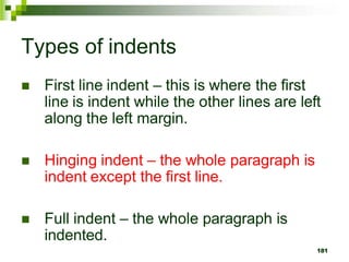 Types of indents
 First line indent – this is where the first
line is indent while the other lines are left
along the left margin.
 Hinging indent – the whole paragraph is
indent except the first line.
 Full indent – the whole paragraph is
indented.
181
 