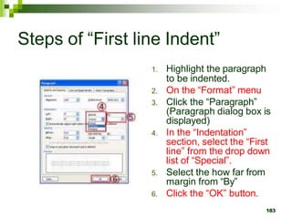 Steps of “First line Indent”
1. Highlight the paragraph
to be indented.
2. On the “Format” menu
3. Click the “Paragraph”
(Paragraph dialog box is
displayed)
4. In the “Indentation”
section, select the “First
line” from the drop down
list of “Special”.
5. Select the how far from
margin from “By”
6. Click the “OK” button.
183
 