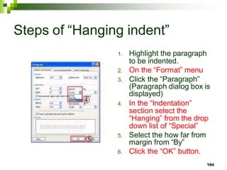 Steps of “Hanging indent”
1. Highlight the paragraph
to be indented.
2. On the “Format” menu
3. Click the “Paragraph”
(Paragraph dialog box is
displayed)
4. In the “Indentation”
section select the
“Hanging” from the drop
down list of “Special”
5. Select the how far from
margin from “By”
6. Click the “OK” button.
184
 