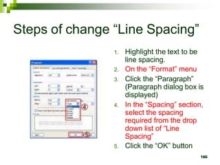 Steps of change “Line Spacing”
1. Highlight the text to be
line spacing.
2. On the “Format” menu
3. Click the “Paragraph”
(Paragraph dialog box is
displayed)
4. In the “Spacing” section,
select the spacing
required from the drop
down list of “Line
Spacing”
5. Click the “OK” button
186
 