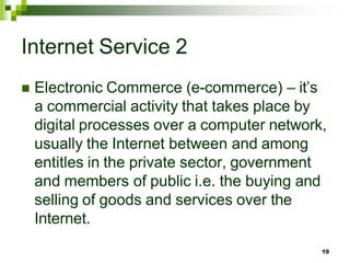 Internet Service 2
 Electronic Commerce (e-commerce) – it’s
a commercial activity that takes place by
digital processes over a computer network,
usually the Internet between and among
entitles in the private sector, government
and members of public i.e. the buying and
selling of goods and services over the
Internet.
19
 