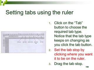Setting tabs using the ruler
1. Click on the “Tab”
button to choose the
required tab type.
Notice that the tab type
keeps on changing as
you click the tab button.
2. Set the tab stop by
clicking where you want
it to be on the ruler.
3. Drag the tab stop.
190
 